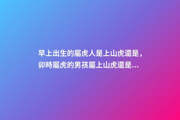 早上出生的屬虎人是上山虎還是，卯時屬虎的男孩屬上山虎還是下山虎 屬虎卯時出生的人命運分析-第1張-觀點-玄機派